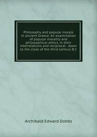 Philosophy and popular morals in ancient Greece. An examination of popular morality and philosophical ethics, in their interrelations and reciprocal . down to the close of the third century B.C