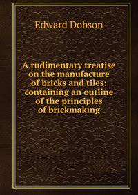 A rudimentary treatise on the manufacture of bricks and tiles: containing an outline of the principles of brickmaking