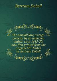 The partiall law; a tragi-comedy, by an unknown author, circa 1615-30; now first printed from the original MS. Edited by Bertram Dobell