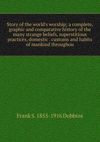 Story of the world's worship; a complete, graphic and comparative history of the many strange beliefs, superstitious practices, domestic . customs and habits of mankind throughou