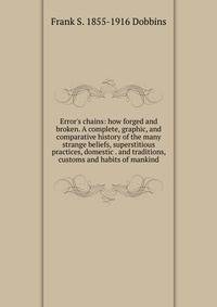 Error's chains: how forged and broken. A complete, graphic, and comparative history of the many strange beliefs, superstitious practices, domestic . and traditions, customs and habits of mankind