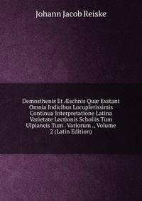 Demosthenis Et ?schnis Qu? Exstant Omnia Indicibus Locupletissimis Continua Interpretatione Latina Varietate Lectionis Scholiis Tum Ulpianeis Tum . Variorum ., Volume 2 (Latin Edition)