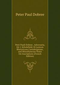 Petri Pauli Dobree . Adversaria, Ed. J. Scholefield. Et Lexicon Rhetoricum Cantabrigiense, and Miscellaneous Notes On Inscriptions (French Edition)