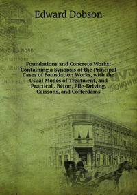 Foundations and Concrete Works: Containing a Synopsis of the Principal Cases of Foundation Works, with the Usual Modes of Treatment, and Practical . Beton, Pile-Driving, Caissons, and Cofferdams