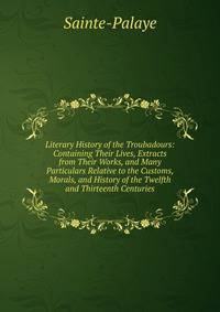 Literary History of the Troubadours: Containing Their Lives, Extracts from Their Works, and Many Particulars Relative to the Customs, Morals, and History of the Twelfth and Thirteenth Centuries