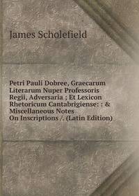 Petri Pauli Dobree, Graecarum Literarum Nuper Professoris Regii, Adversaria ; Et Lexicon Rhetoricum Cantabrigiense: : &amp; Miscellaneous Notes On Inscriptions /. (Latin Edition)