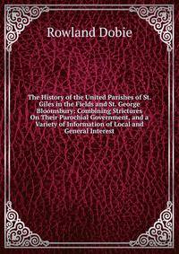 The History of the United Parishes of St. Giles in the Fields and St. George Bloomsbury: Combining Strictures On Their Parochial Government, and a Variety of Information of Local and General Interest
