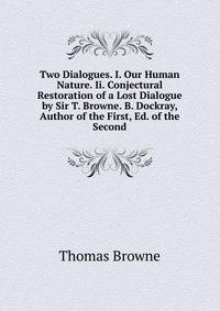 Two Dialogues. I. Our Human Nature. Ii. Conjectural Restoration of a Lost Dialogue by Sir T. Browne. B. Dockray, Author of the First, Ed. of the Second