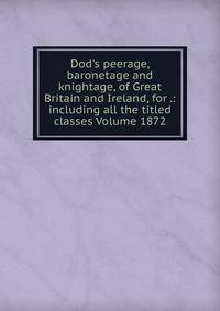 Dod's peerage, baronetage and knightage, of Great Britain and Ireland, for .: including all the titled classes Volume 1872