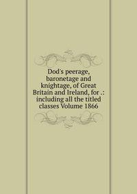 Dod's peerage, baronetage and knightage, of Great Britain and Ireland, for .: including all the titled classes Volume 1866