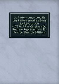 Le Parlementarisme Et Les Parlementaires Sous La Revolution (1789-1799); Origines Du Regime Representatif En France (French Edition)