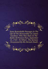 Some Remarkable Passages In The Life Of The Honourable Col. James Gardiner: Who Was Slain At The Battle Of Preston Pans, September 21, 1745 : To Which . The Sermon Occasioned By His Heroick Death