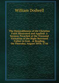 The Desireableness of the Christian Faith Illustrated and Applied: A Sermon Preached at the Triennial Visitation of the Right Reverend Father in God, . at Reading, On Thursday, August 30Th. 1744