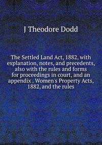 The Settled Land Act, 1882, with explanation, notes, and precedents, also with the rules and forms for proceedings in court, and an appendix . Women's Property Acts, 1882, and the rules