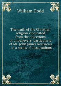 The truth of the Christian religion vindicated from the objections of unbelievers: particularly of Mr. John James Rousseau : in a series of dissertations
