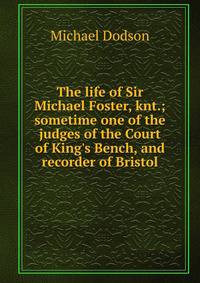 The life of Sir Michael Foster, knt.; sometime one of the judges of the Court of King's Bench, and recorder of Bristol