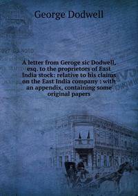 A letter from Geroge sic Dodwell, esq. to the proprietors of East India stock: relative to his claims on the East India company : with an appendix, containing some original papers