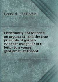 Christianity not founded on argument; and the true principle of gospel-evidence assigned: in a letter to a young gentleman at Oxford