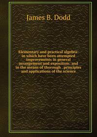 Elementary and practical algebra: in which have been attempted improvements in general arrangement and exposition; and in the means of thorough . principles and applications of the science