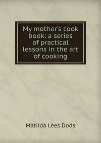 My mother's cook book: a series of practical lessons in the art of cooking