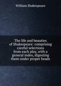 The life and beauties of Shakespeare: comprising careful selections from each play, with a general index, digesting them under proper heads