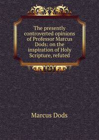 The presently controverted opinions of Professor Marcus Dods: on the inspiration of Holy Scripture, refuted