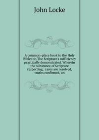 A common-place book to the Holy Bible: or, The Scripture's sufficiency practically demonstrated. Wherein the substance of Scripture respecting . cases are resolved, truths confirmed, an