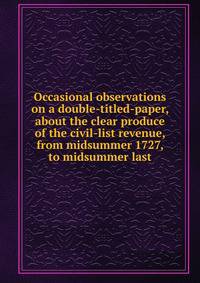 Occasional observations on a double-titled-paper, about the clear produce of the civil-list revenue, from midsummer 1727, to midsummer last