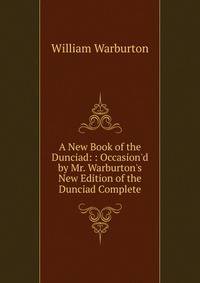 A New Book of the Dunciad: : Occasion'd by Mr. Warburton's New Edition of the Dunciad Complete