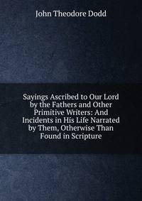 Sayings Ascribed to Our Lord by the Fathers and Other Primitive Writers: And Incidents in His Life Narrated by Them, Otherwise Than Found in Scripture
