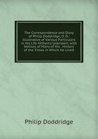 The Correspondence and Diary of Philip Doddridge, D. D.: Illustrative of Various Particulars in His Life Hitherto Unknown; with Notices of Many of His . History of the Times in Which He Lived