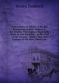 Two Letters of Advice: I. for the Susception of Holy Orders, Ii. for Studies Theological, Especially Such As Are Rational ; at the End of the Former . Works That Are Exstant of the First Three Cen