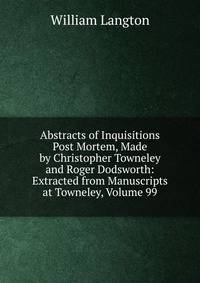 Abstracts of Inquisitions Post Mortem, Made by Christopher Towneley and Roger Dodsworth: Extracted from Manuscripts at Towneley, Volume 99