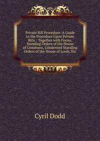 Private Bill Procedure: A Guide to the Procedure Upon Private Bills ; Together with Forms, Standing Orders of the House of Commons, Condensed Standing Orders of the House of Lords, Etc