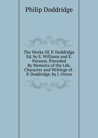 The Works Of. P. Doddridge Ed. by E. Williams and E. Parsons. Preceded By Memoirs of the Life, Character and Writings of . P. Doddridge, by J. Orton