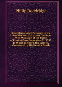 Some Remarkable Passages, in the Life of the Hon. Col. James Gardiner: Who Was Slain at the Battle of Preston Pans, September 21, 1745. to Which Is Added, the Sermon, Occasioned by His Heroick Death