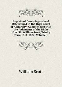 Reports of Cases Argued and Determined in the High Court of Admiralty: Commencing with the Judgments of the Right Hon. Sir William Scott, Trinity Term 1811-1822, Volume 1