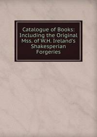 Catalogue of Books: Including the Original Mss. of W.H. Ireland's Shakesperian Forgeries