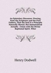 An Epistolary Discourse: Proving, from the Scriptures and the First Fathers, That the Soul Is a Principle Naturally Mortal; But Immortalized Actually . Union with the Divine Baptismal Spirit. Wher