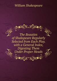 The Beauties of Shakspeare Regularly Selected from Each Play. with a General Index, Digesting Them Under Proper Heads