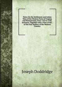 Notes On the Settlement and Indian Wars of the Western Parts of Virginia and Pennsylvania, from 1763 to 1783, Inclusive: Together with a View of the . of the First Settlers of the Western Country