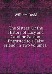 The Sisters: Or the History of Lucy and Caroline Sanson, Entrusted to a False Friend. in Two Volumes. .