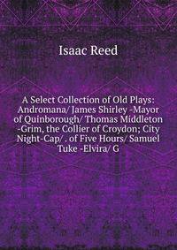 A Select Collection of Old Plays: Andromana/ James Shirley -Mayor of Quinborough/ Thomas Middleton -Grim, the Collier of Croydon; City Night-Cap/ . of Five Hours/ Samuel Tuke -Elvira/ G