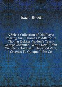 A Select Collection of Old Plays: Roaring Girl/ Thomas Middleton &amp; Thomas Dekker -Widow's Tears/ George Chapman -White Devil/ John Webster - Hog Hath . Heywood -V. 7, Greenes Tu Quoque/ John Co