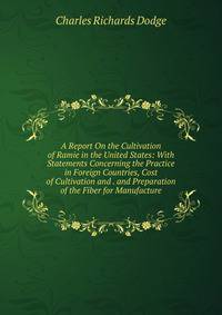 A Report On the Cultivation of Ramie in the United States: With Statements Concerning the Practice in Foreign Countries, Cost of Cultivation and . and Preparation of the Fiber for Manufacture