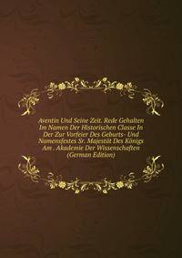 Aventin Und Seine Zeit. Rede Gehalten Im Namen Der Historischen Classe In Der Zur Vorfeier Des Geburts- Und Namensfestes Sr. Majestat Des Konigs Am . Akademie Der Wissenschaften (German Edition)