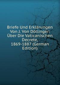 Briefe Und Erklarungen Von J. Von Dollinger: Uber Die Vaticanischen Decrete, 1869-1887 (German Edition)