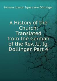 A History of the Church: Translated from the German of the Rev. J.J. Ig. Dollinger, Part 4