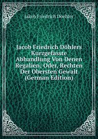 Jacob Friedrich Dohlers Kurzgefasste Abhandlung Von Denen Regalien; Oder, Rechten Der Obersten Gewalt (German Edition)