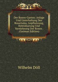 Der Rosen-Garten: Anlage Und Unterhaltung Des Rosariums, Anpflanzung, Hybridisirung Und Vermehrung Der Rosen . (German Edition)